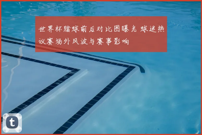 世界杯赌球前后对比图曝光 球迷热议赛场外风波与赛事影响