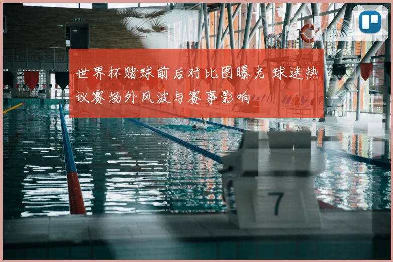 世界杯赌球前后对比图曝光 球迷热议赛场外风波与赛事影响