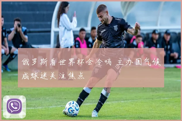 俄罗斯看世界杯会冷吗 主办国气候成球迷关注焦点