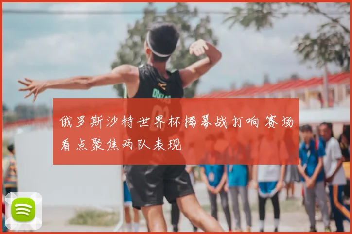 俄罗斯沙特世界杯揭幕战打响 赛场看点聚焦两队表现