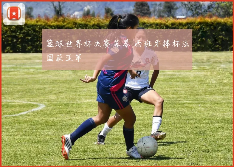 篮球世界杯决赛落幕 西班牙捧杯法国获亚军