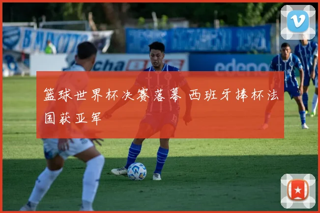 篮球世界杯决赛落幕 西班牙捧杯法国获亚军