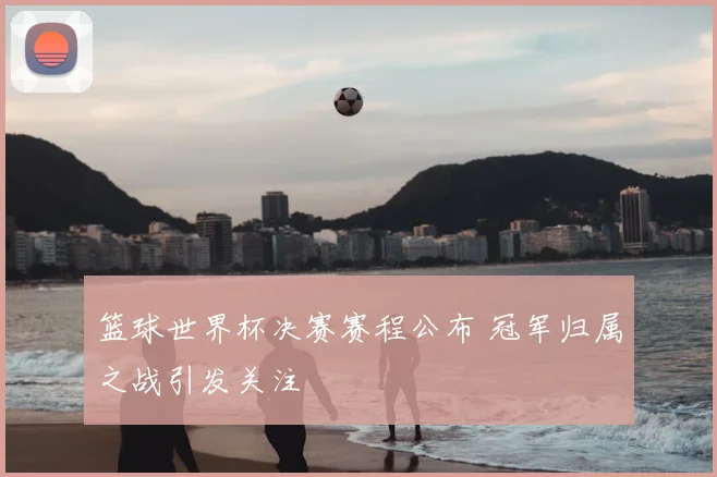 篮球世界杯决赛赛程公布 冠军归属之战引发关注