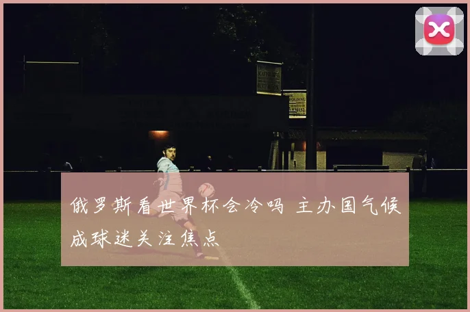 俄罗斯看世界杯会冷吗 主办国气候成球迷关注焦点