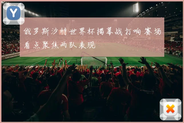 俄罗斯沙特世界杯揭幕战打响 赛场看点聚焦两队表现