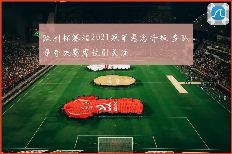 欧洲杯赛程2021冠军悬念升级 多队争夺决赛席位引关注