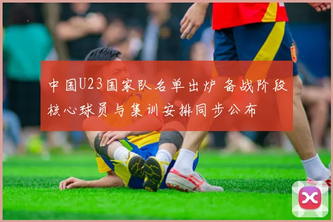 中国U23国家队名单出炉 备战阶段核心球员与集训安排同步公布