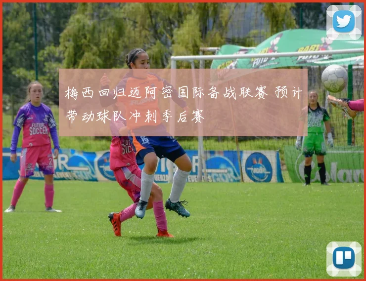 梅西回归迈阿密国际备战联赛 预计带动球队冲刺季后赛