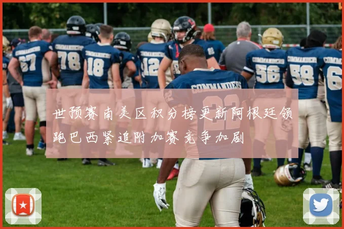世预赛南美区积分榜更新阿根廷领跑巴西紧追附加赛竞争加剧