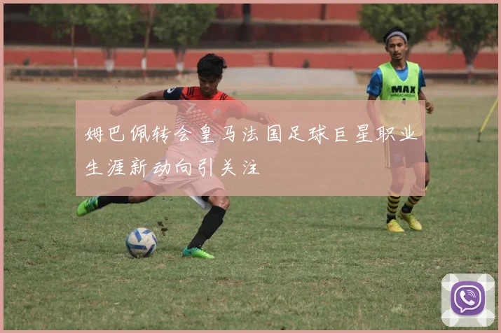 姆巴佩转会皇马法国足球巨星职业生涯新动向引关注