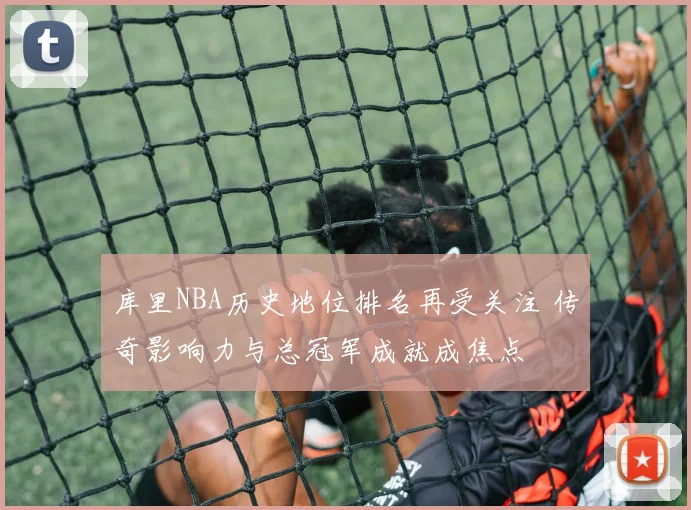 库里NBA历史地位排名再受关注 传奇影响力与总冠军成就成焦点