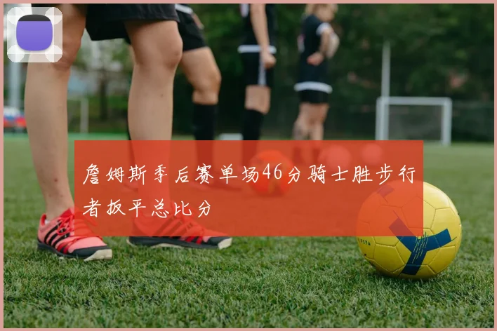 詹姆斯季后赛单场46分骑士胜步行者扳平总比分