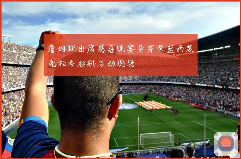 詹姆斯出席慈善晚宴身穿深蓝西装亮相洛杉矶活动现场