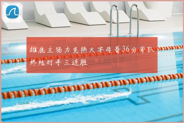 雄鹿主场力克热火字母哥36分率队终结对手三连胜