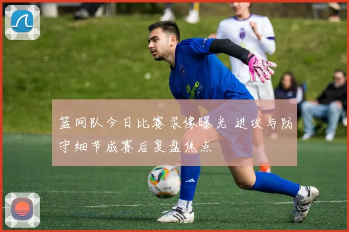篮网队今日比赛录像曝光 进攻与防守细节成赛后复盘焦点