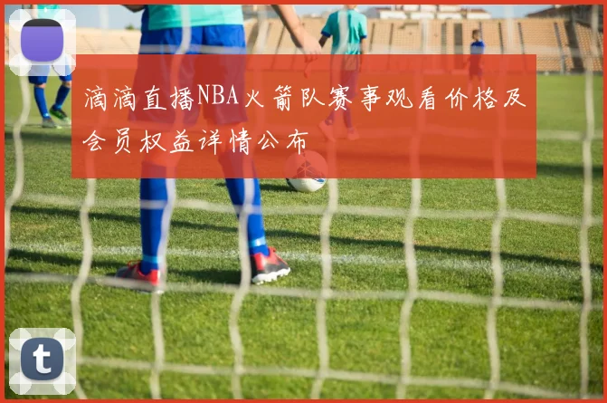 滴滴直播NBA火箭队赛事观看价格及会员权益详情公布