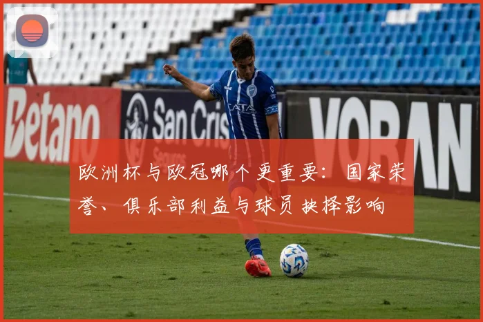 欧洲杯与欧冠哪个更重要：国家荣誉、俱乐部利益与球员抉择影响