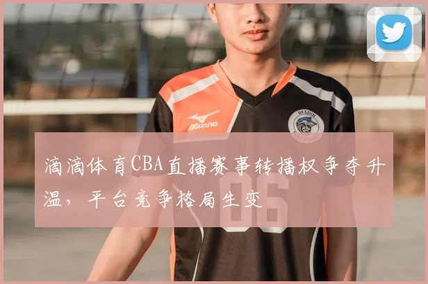 滴滴体育CBA直播赛事转播权争夺升温，平台竞争格局生变