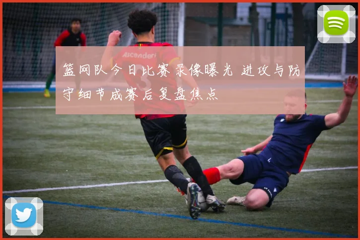 篮网队今日比赛录像曝光 进攻与防守细节成赛后复盘焦点