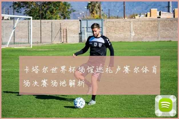 卡塔尔世界杯场馆巡礼卢赛尔体育场决赛场地解析