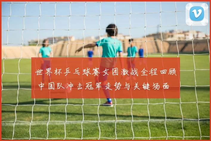 世界杯乒乓球赛女团激战全程回顾 中国队冲击冠军走势与关键场面