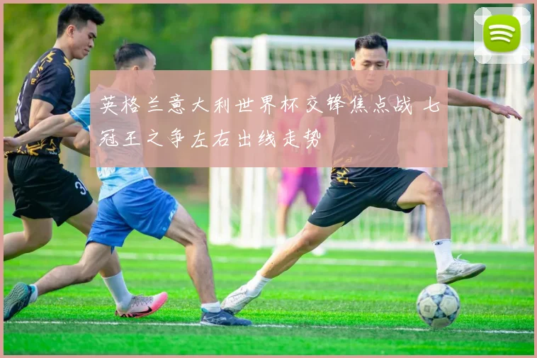 英格兰意大利世界杯交锋焦点战 七冠王之争左右出线走势