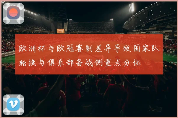 欧洲杯与欧冠赛制差异导致国家队轮换与俱乐部备战侧重点分化