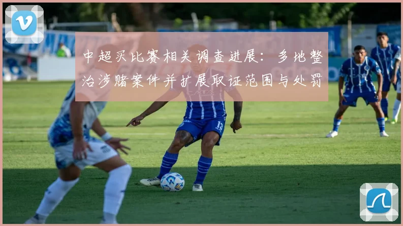 中超买比赛相关调查进展：多地整治涉赌案件并扩展取证范围与处罚力度