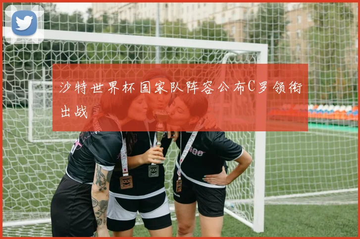 沙特世界杯国家队阵容公布C罗领衔出战