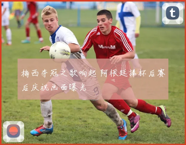 梅西夺冠之歌响起 阿根廷捧杯后赛后庆祝画面曝光