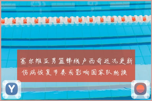 塞尔维亚男篮锋线卢西奇近况更新 伤病恢复节奏或影响国家队轮换