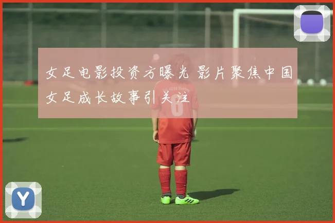女足电影投资方曝光 影片聚焦中国女足成长故事引关注