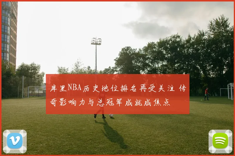 库里NBA历史地位排名再受关注 传奇影响力与总冠军成就成焦点