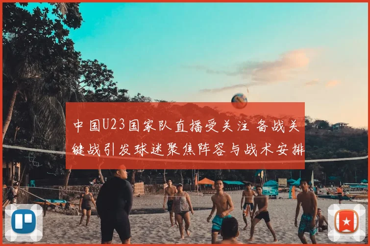 中国U23国家队直播受关注 备战关键战引发球迷聚焦阵容与战术安排