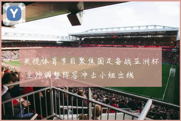 央视体育节目聚焦国足备战亚洲杯 主帅调整阵容冲击小组出线