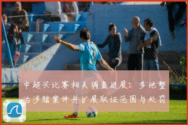 中超买比赛相关调查进展：多地整治涉赌案件并扩展取证范围与处罚力度