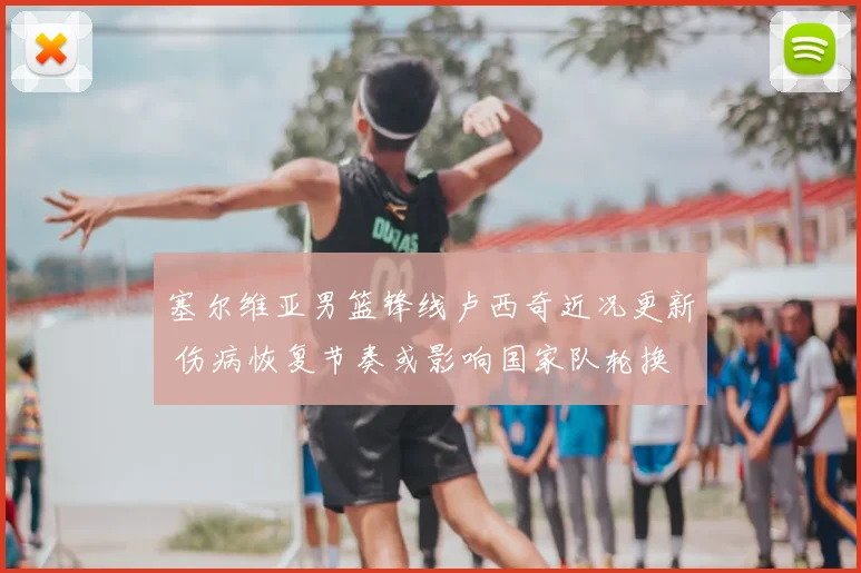 塞尔维亚男篮锋线卢西奇近况更新 伤病恢复节奏或影响国家队轮换