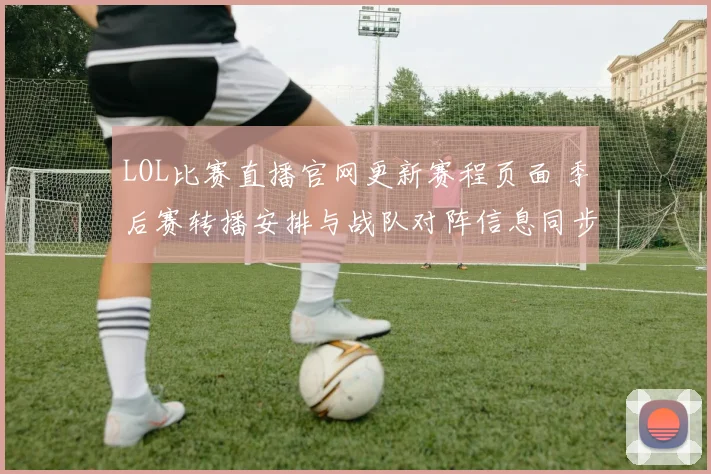 LOL比赛直播官网更新赛程页面 季后赛转播安排与战队对阵信息同步公布