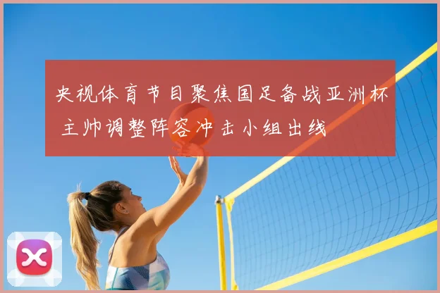 央视体育节目聚焦国足备战亚洲杯 主帅调整阵容冲击小组出线